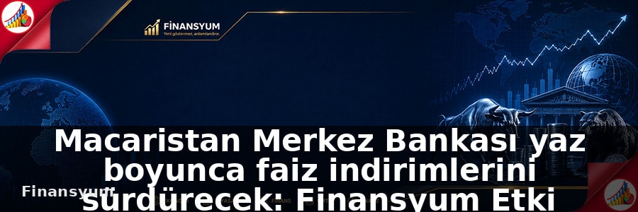 Macaristan Merkez Bankası yaz boyunca faiz indirimlerini sürdürecek: Finansyum Etki Analizi